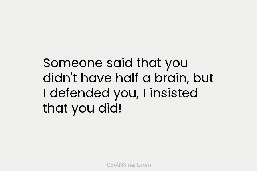Someone said that you didn’t have half a brain, but I defended you, I insisted...