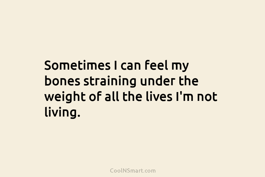 Sometimes I can feel my bones straining under the weight of all the lives I’m not living.