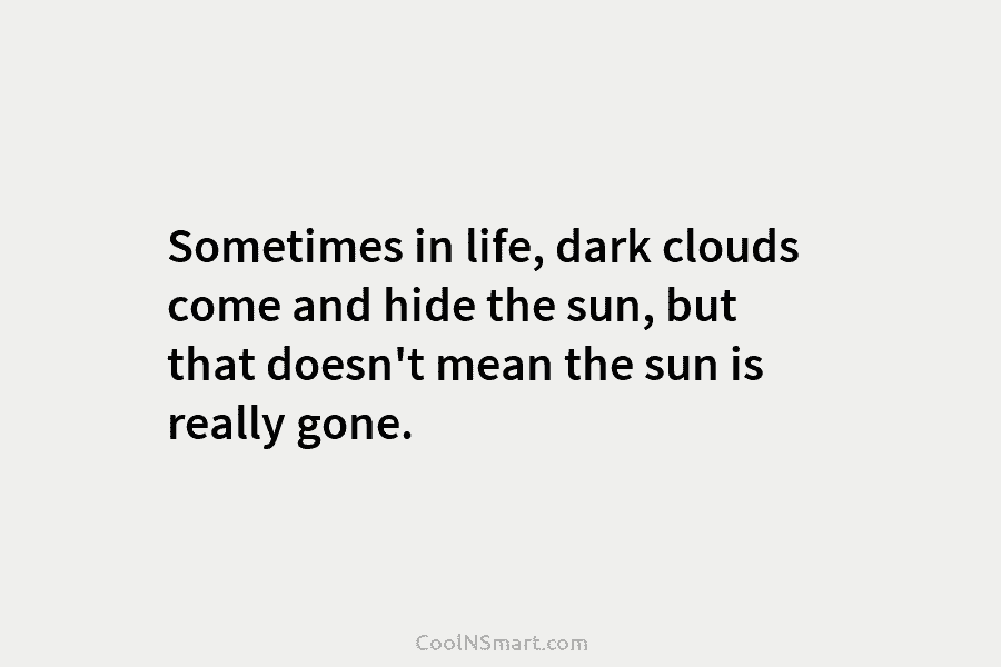 Sometimes in life, dark clouds come and hide the sun, but that doesn’t mean the sun is really gone.