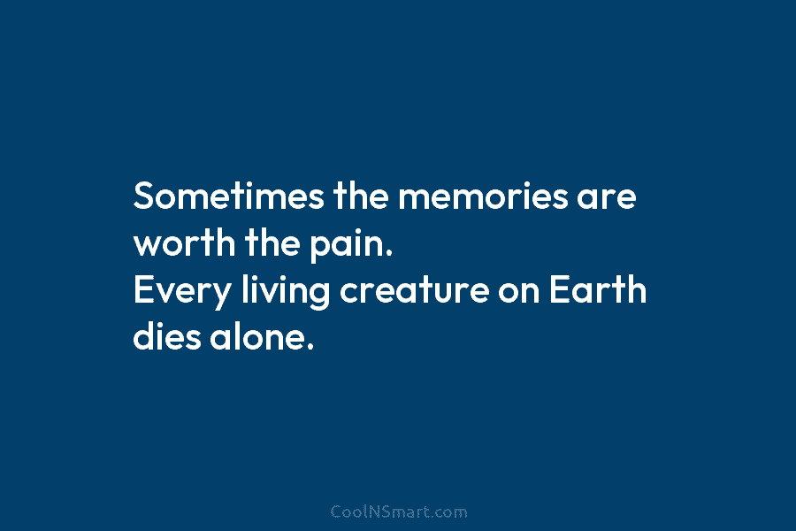 Sometimes the memories are worth the pain. Every living creature on Earth dies alone.