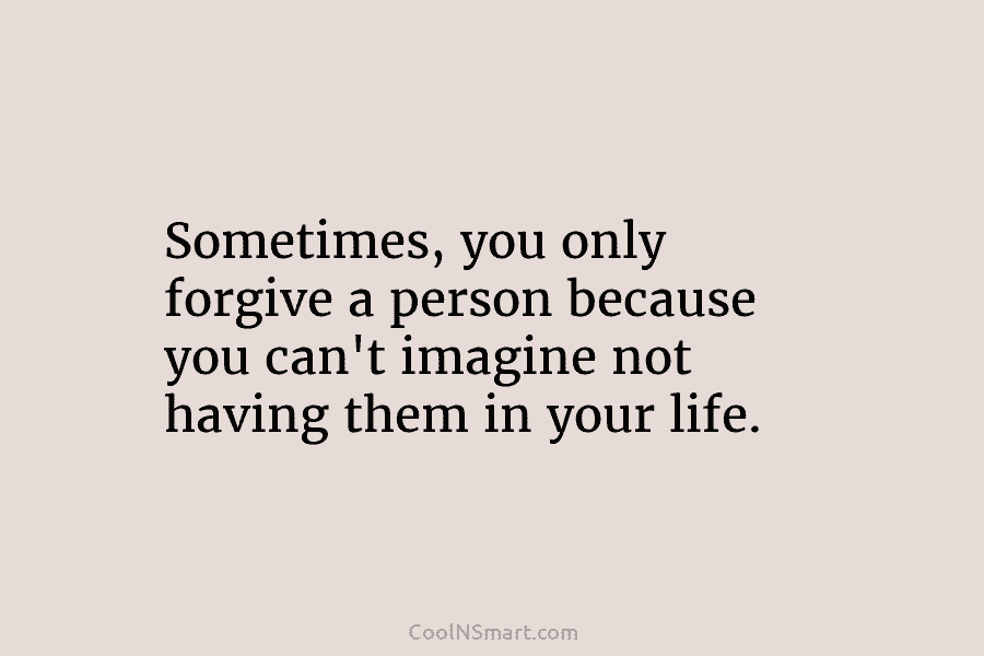 Sometimes, you only forgive a person because you can’t imagine not having them in your...