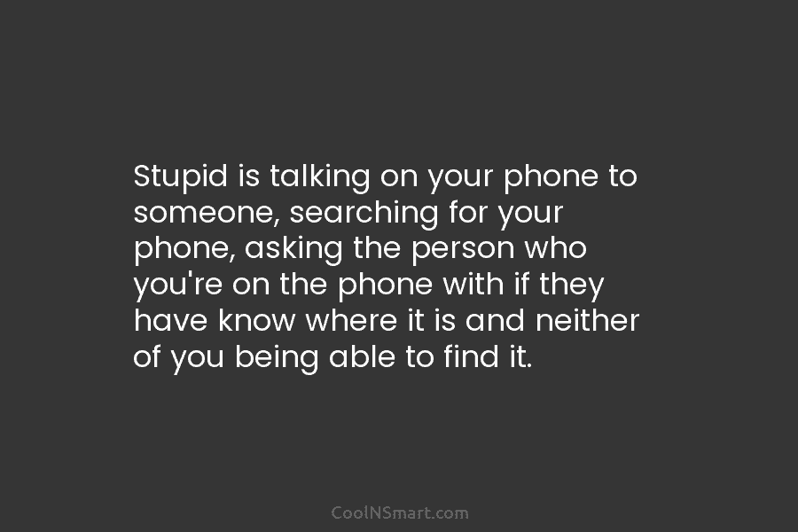 Stupid is talking on your phone to someone, searching for your phone, asking the person who you’re on the phone...