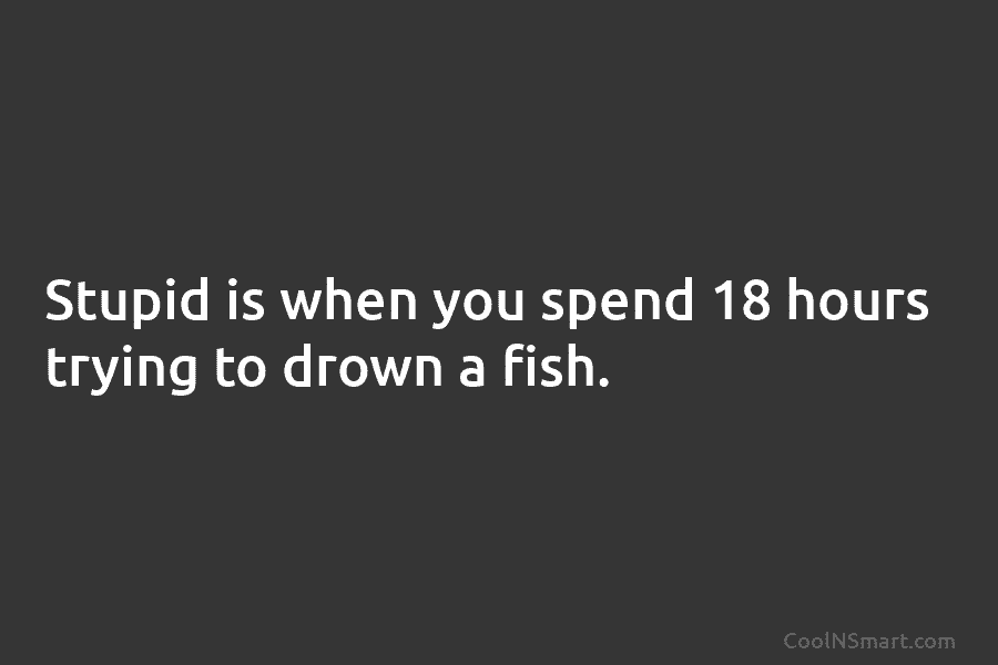 Stupid is when you spend 18 hours trying to drown a fish.