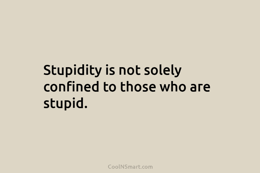 Stupidity is not solely confined to those who are stupid.