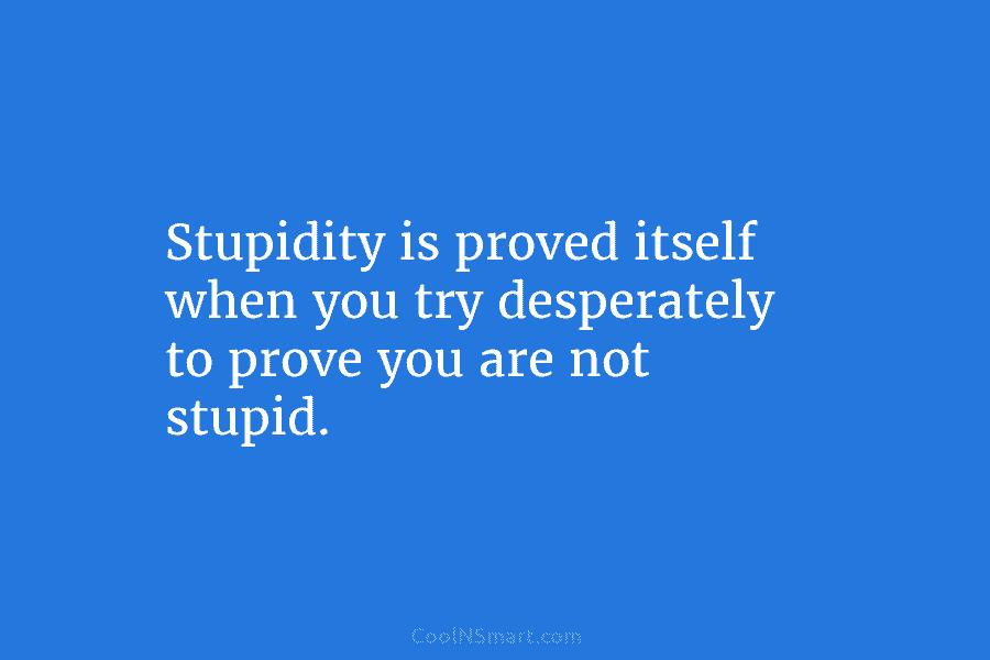 Stupidity is proved itself when you try desperately to prove you are not stupid.