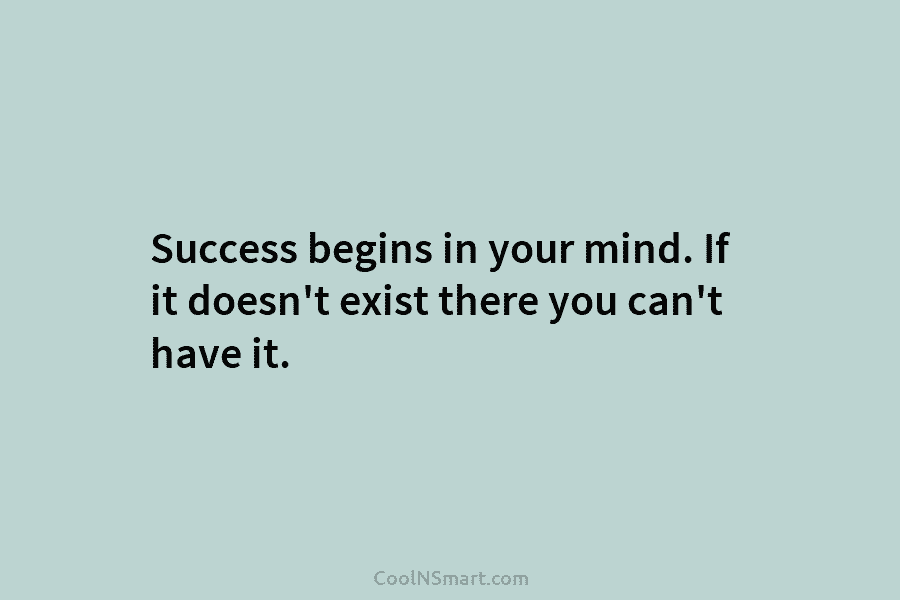 Success begins in your mind. If it doesn’t exist there you can’t have it.
