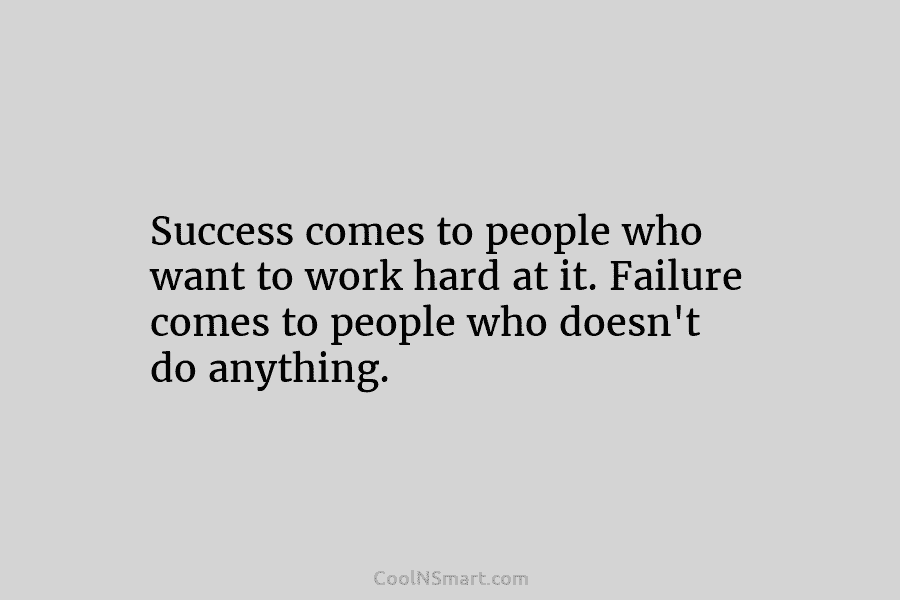 Success comes to people who want to work hard at it. Failure comes to people who doesn’t do anything.