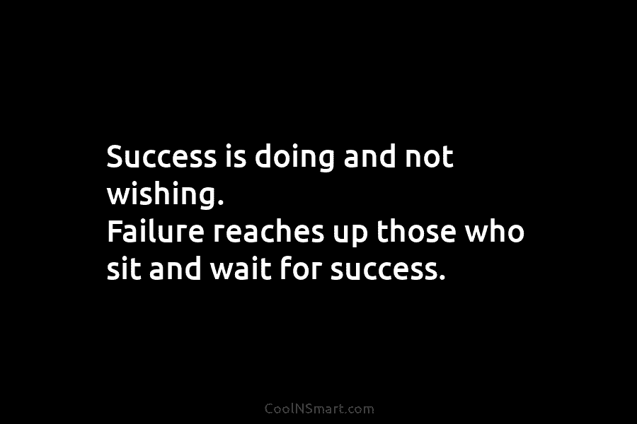Success is doing and not wishing. Failure reaches up those who sit and wait for success.