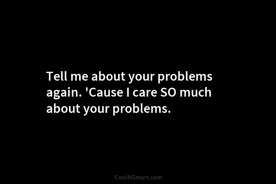 Tell me about your problems again. ‘Cause I care SO much about your problems.