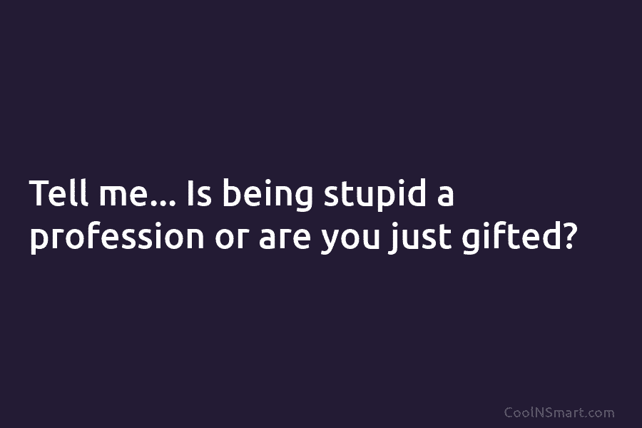 Tell me… Is being stupid a profession or are you just gifted?