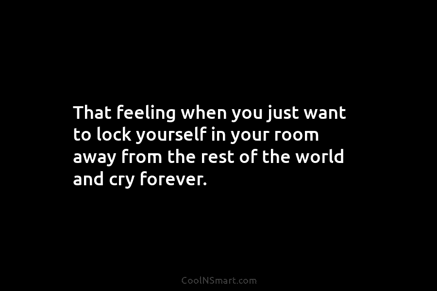 That feeling when you just want to lock yourself in your room away from the rest of the world and...