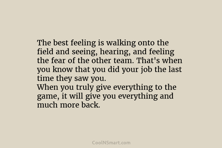 The best feeling is walking onto the field and seeing, hearing, and feeling the fear...