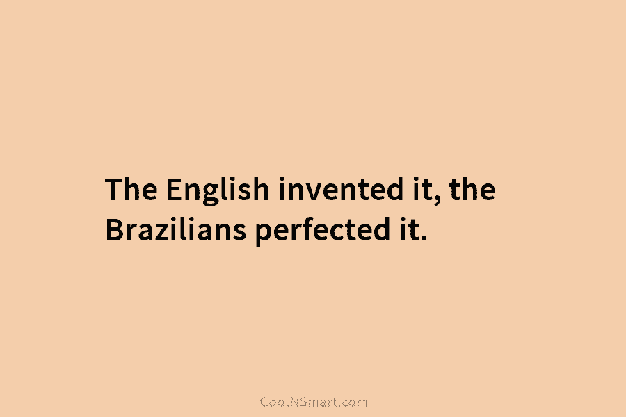 The English invented it, the Brazilians perfected it.