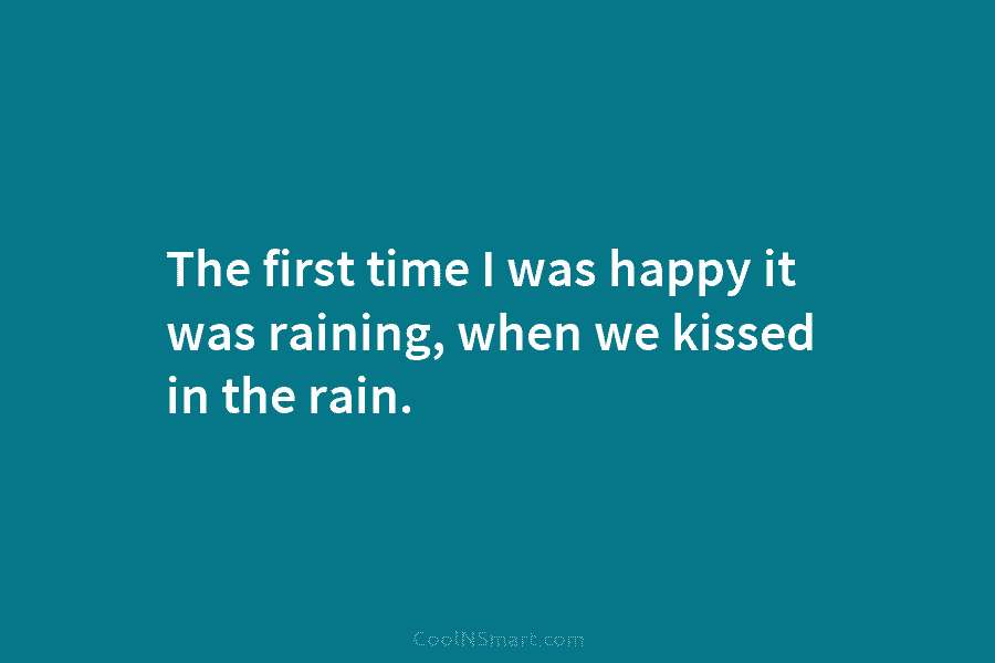 The first time I was happy it was raining, when we kissed in the rain.