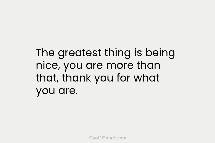 The greatest thing is being nice, you are more than that, thank you for what you are.