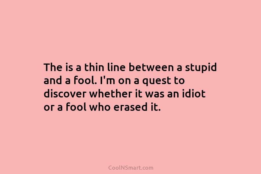 The is a thin line between a stupid and a fool. I’m on a quest...