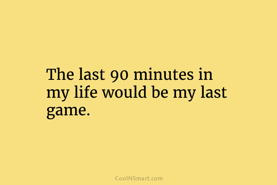 The last 90 minutes in my life would be my last game.