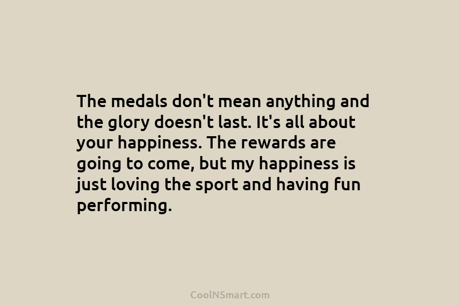 The medals don’t mean anything and the glory doesn’t last. It’s all about your happiness....