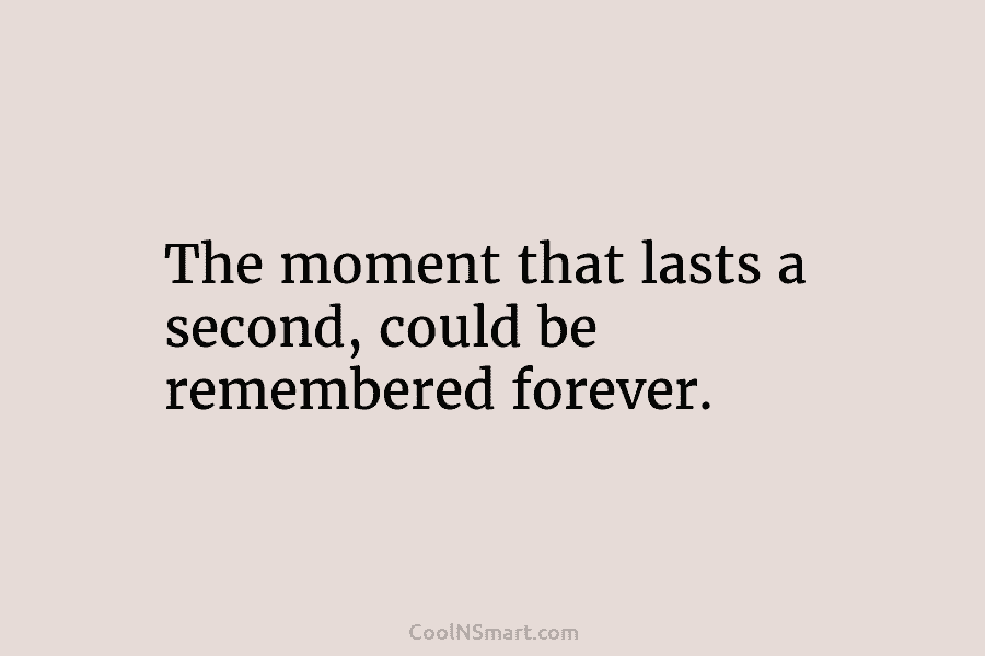 The moment that lasts a second, could be remembered forever.
