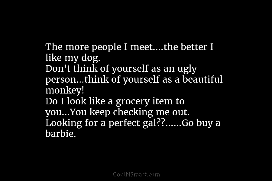 The more people I meet….the better I like my dog. Don’t think of yourself as an ugly person…think of yourself...