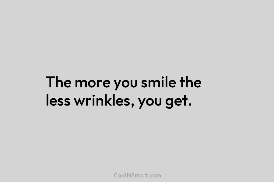 The more you smile the less wrinkles, you get.