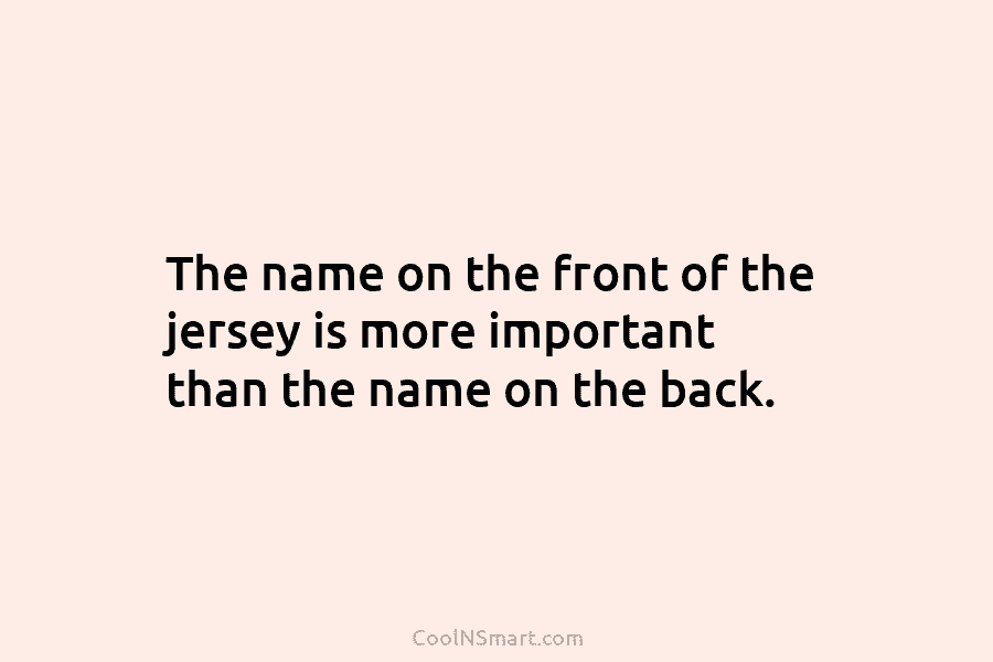 The name on the front of the jersey is more important than the name on...