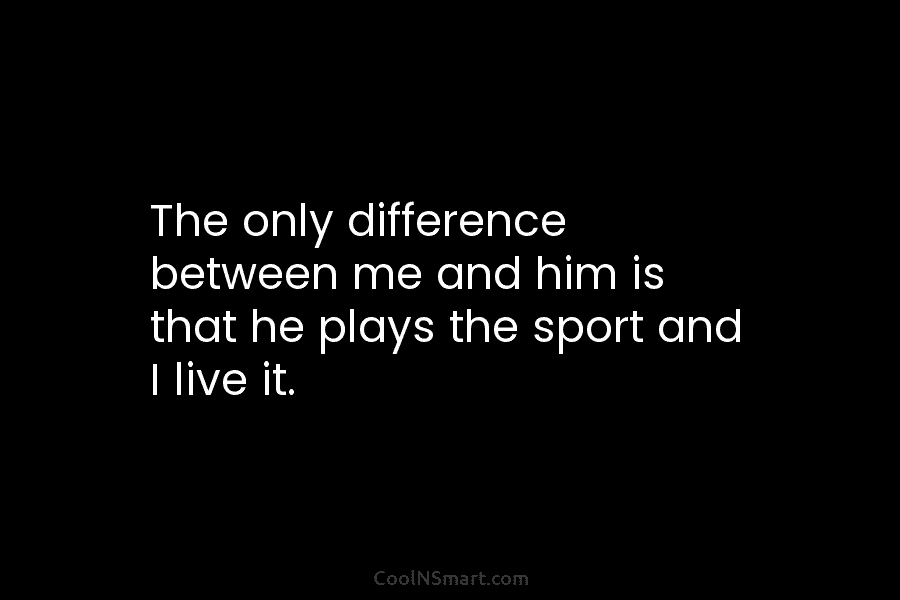 The only difference between me and him is that he plays the sport and I...