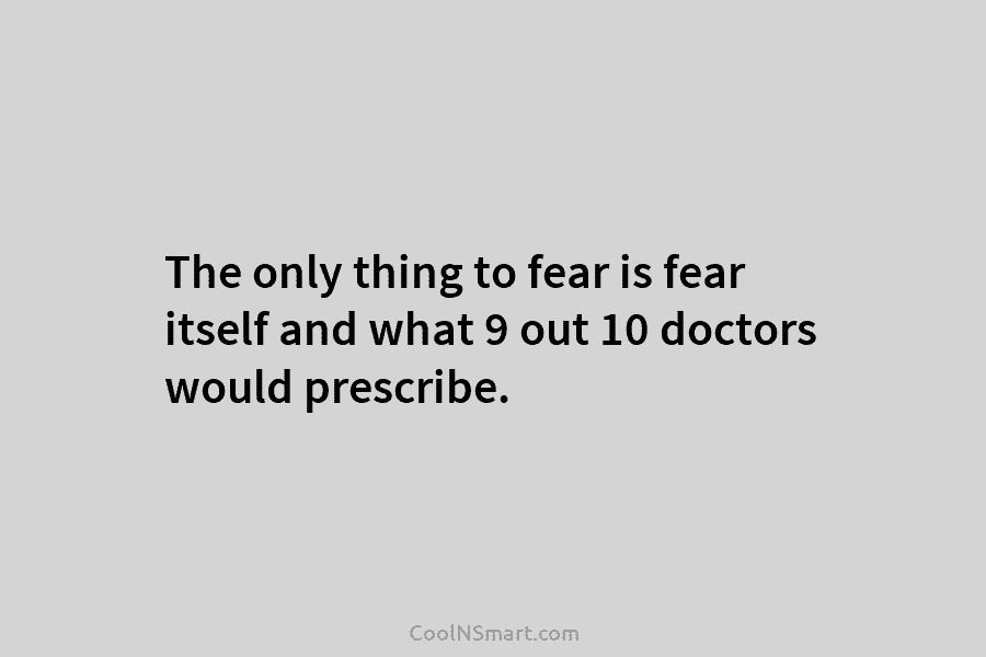 The only thing to fear is fear itself and what 9 out 10 doctors would...