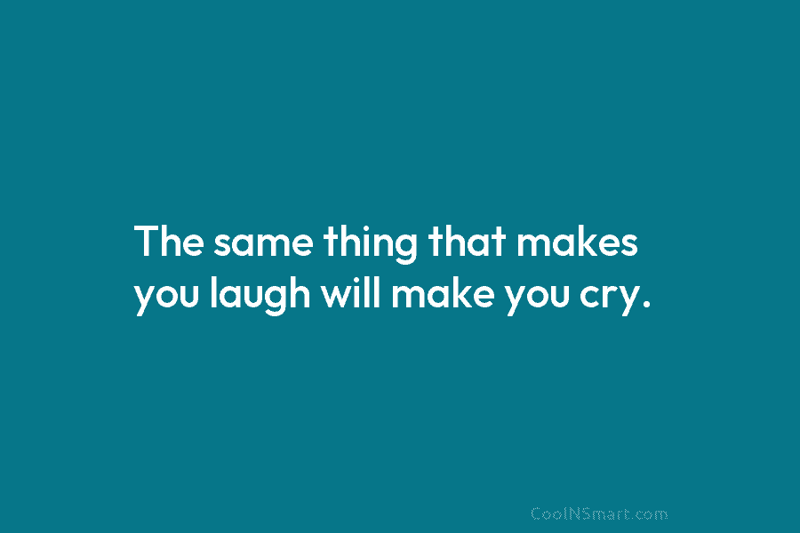 The same thing that makes you laugh will make you cry.