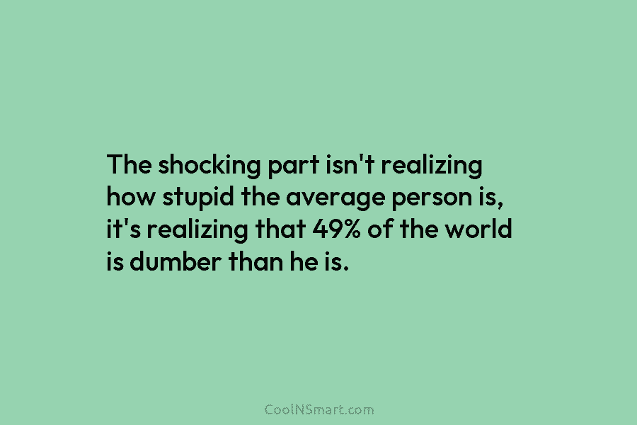 The shocking part isn’t realizing how stupid the average person is, it’s realizing that 49% of the world is dumber...