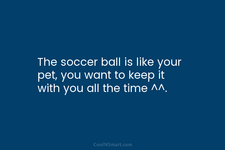 The soccer ball is like your pet, you want to keep it with you all...
