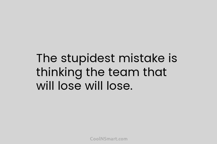 The stupidest mistake is thinking the team that will lose will lose.