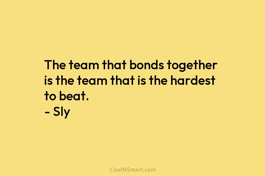 The team that bonds together is the team that is the hardest to beat. – Sly