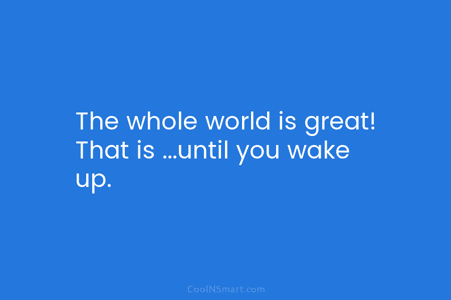 The whole world is great! That is …until you wake up.
