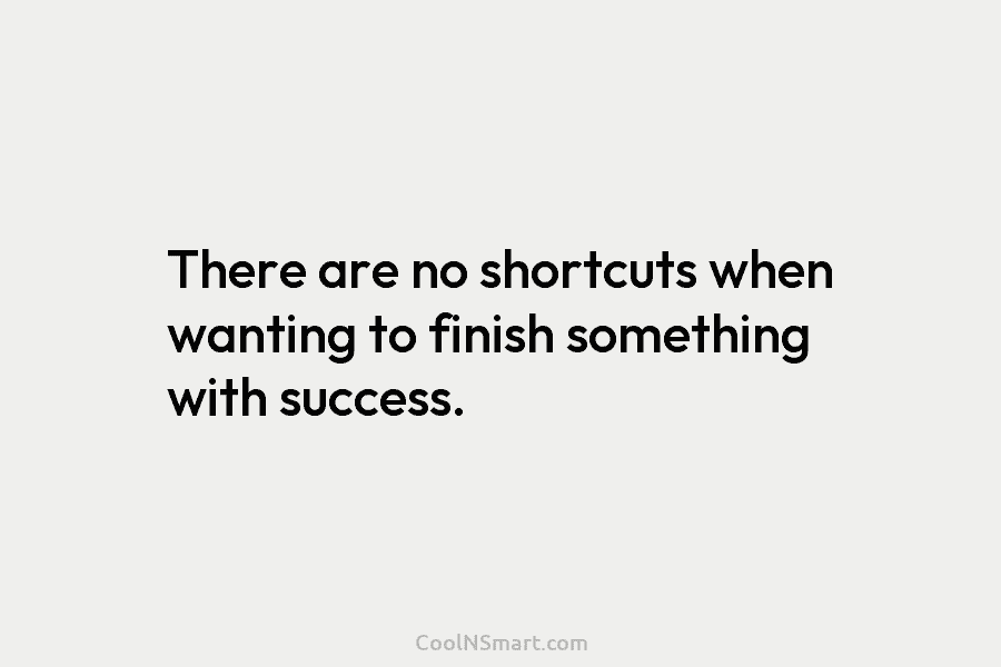 There are no shortcuts when wanting to finish something with success.