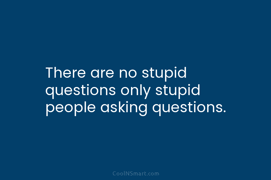 There are no stupid questions only stupid people asking questions.