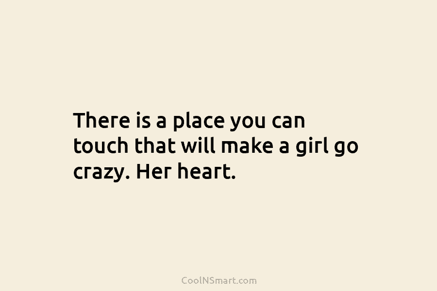 There is a place you can touch that will make a girl go crazy. Her heart.