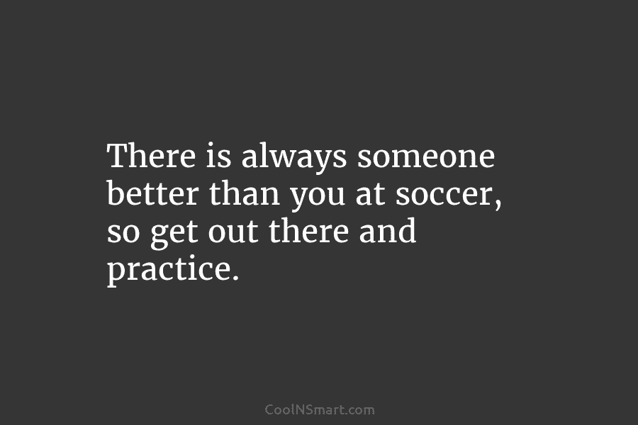 There is always someone better than you at soccer, so get out there and practice.