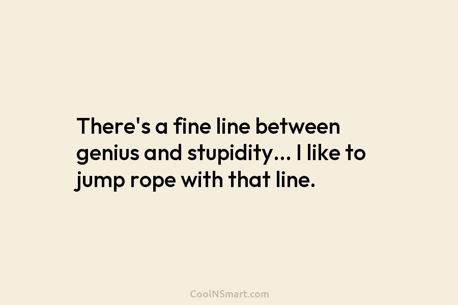 There’s a fine line between genius and stupidity… I like to jump rope with that line.
