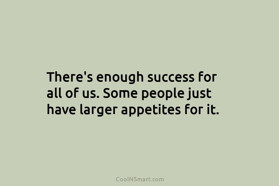 There’s enough success for all of us. Some people just have larger appetites for it.