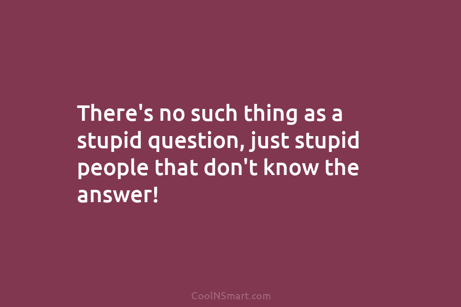 There’s no such thing as a stupid question, just stupid people that don’t know the...