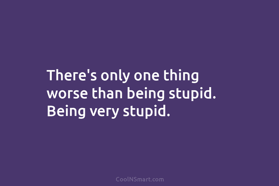 There’s only one thing worse than being stupid. Being very stupid.