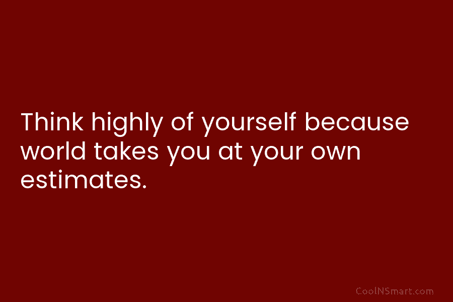 Think highly of yourself because world takes you at your own estimates.