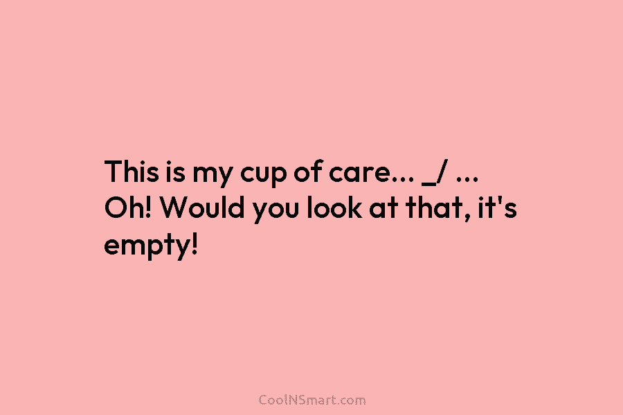 This is my cup of care… _/ … Oh! Would you look at that, it’s...
