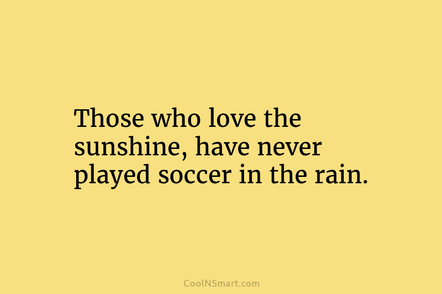 Those who love the sunshine, have never played soccer in the rain.