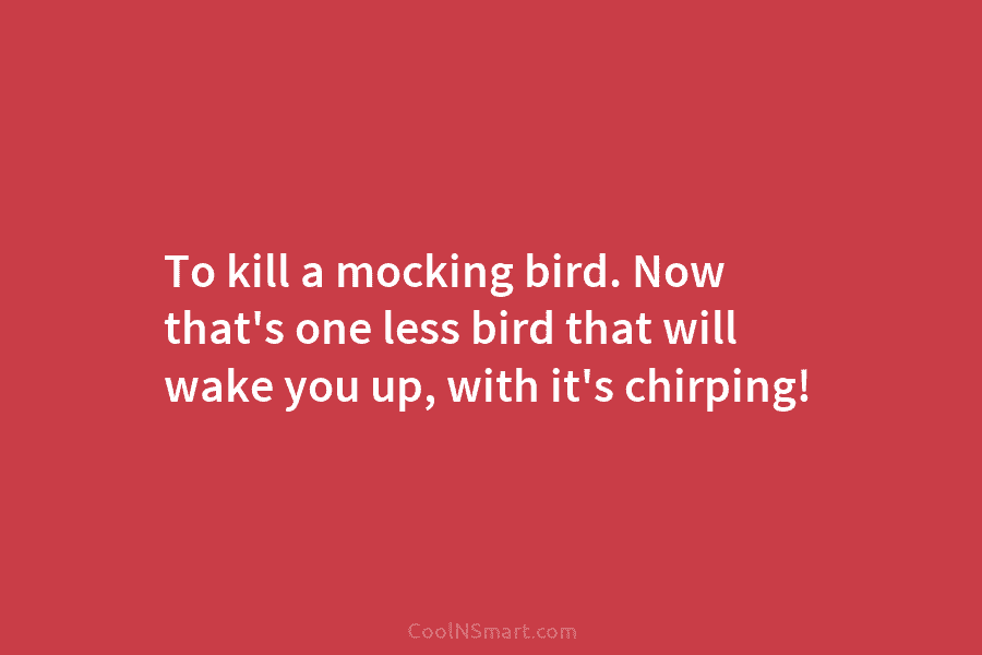 To kill a mocking bird. Now that’s one less bird that will wake you up,...