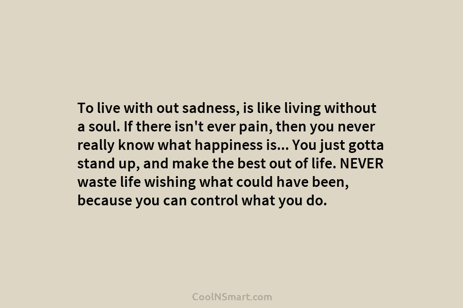 To live with out sadness, is like living without a soul. If there isn’t ever pain, then you never really...