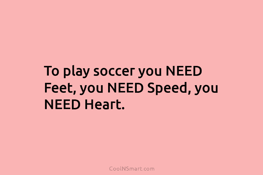 To play soccer you NEED Feet, you NEED Speed, you NEED Heart.