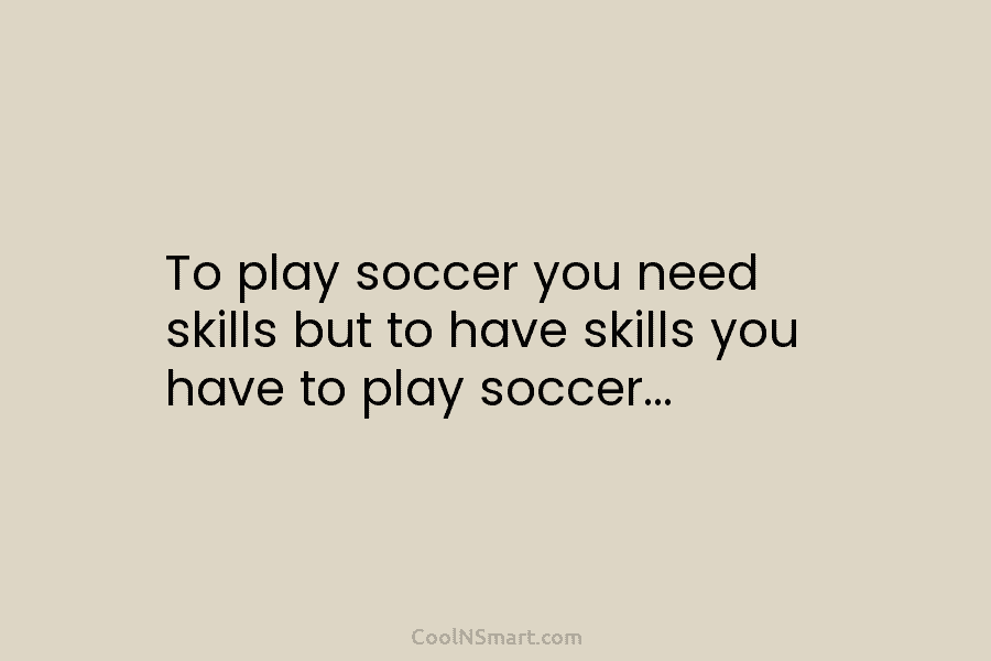 To play soccer you need skills but to have skills you have to play soccer…