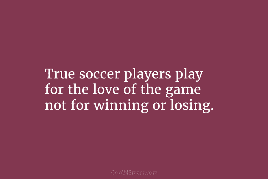 True soccer players play for the love of the game not for winning or losing.